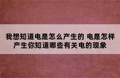 我想知道电是怎么产生的 电是怎样产生你知道哪些有关电的现象